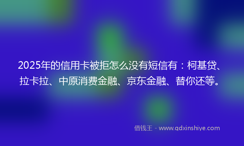 2025年的信用卡被拒怎么没有短信有：柯基贷、拉卡拉、中原消费金融、京东金融、替你还等。