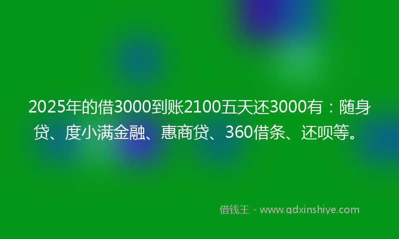 2025年的借3000到账2100五天还3000有：随身贷、度小满金融、惠商贷、360借条、还呗等。