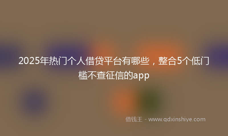 2025年热门个人借贷平台有哪些，整合5个低门槛不查征信的app