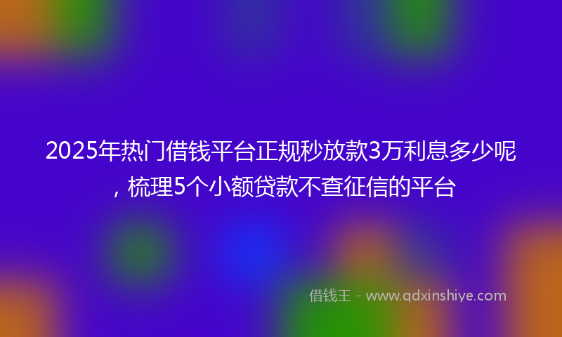 2025年热门借钱平台正规秒放款3万利息多少呢，梳理5个小额贷款不查征信的平台
