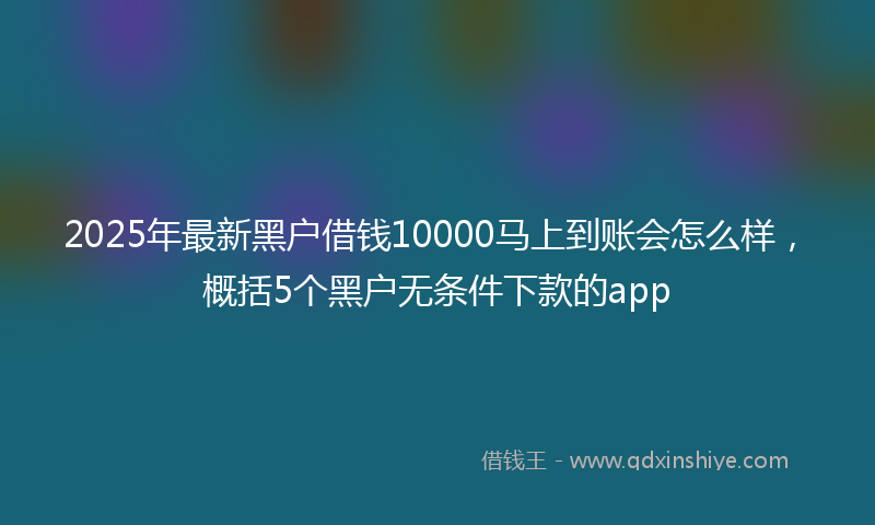 2025年最新黑户借钱10000马上到账会怎么样，概括5个黑户无条件下款的app