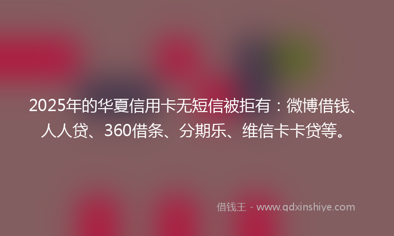 2025年的华夏信用卡无短信被拒有：微博借钱、人人贷、360借条、分期乐、维信卡卡贷等。