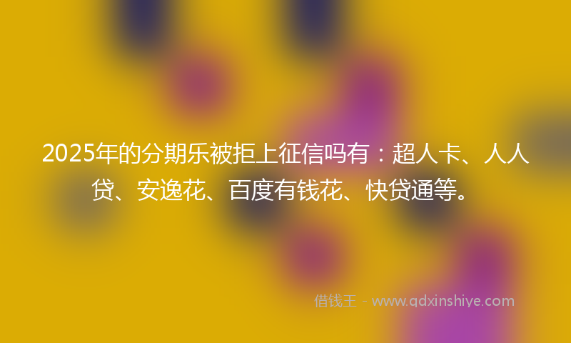 2025年的分期乐被拒上征信吗有：超人卡、人人贷、安逸花、百度有钱花、快贷通等。