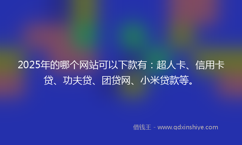 2025年的哪个网站可以下款有：超人卡、信用卡贷、功夫贷、团贷网、小米贷款等。