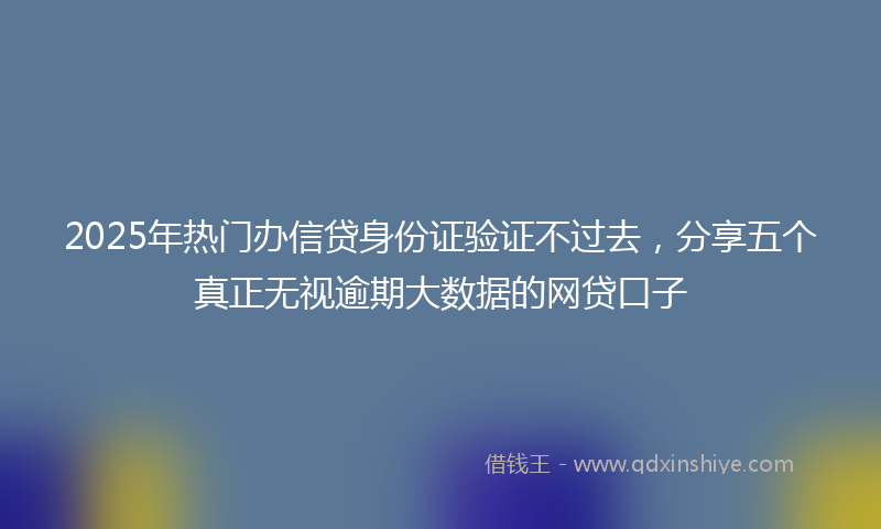 2025年热门办信贷身份证验证不过去，分享五个真正无视逾期大数据的网贷口子