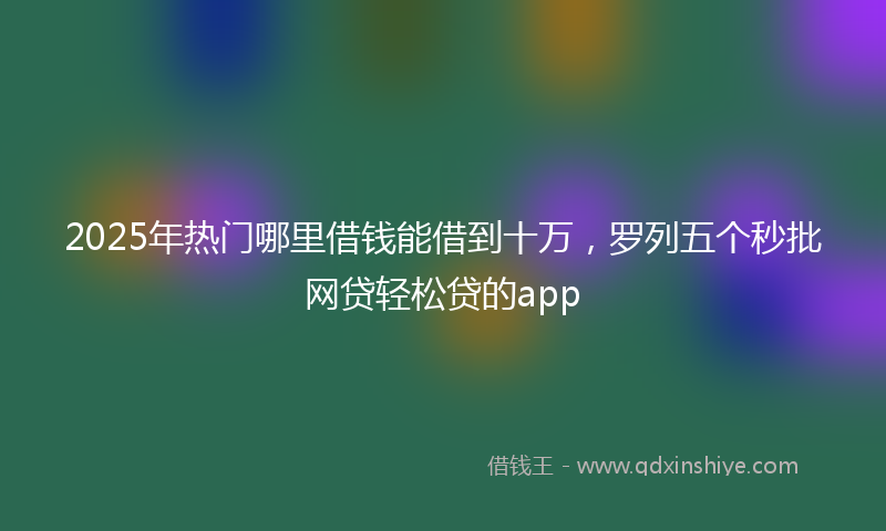 2025年热门哪里借钱能借到十万，罗列五个秒批网贷轻松贷的app