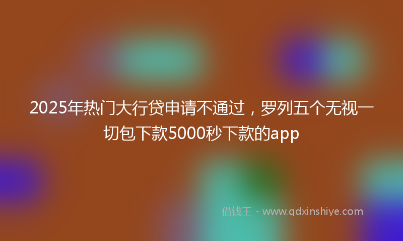 2025年热门大行贷申请不通过，罗列五个无视一切包下款5000秒下款的app