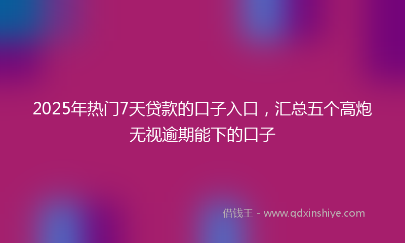 2025年热门7天贷款的口子入口，汇总五个高炮无视逾期能下的口子