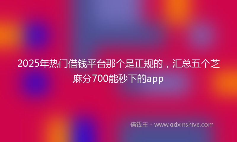 2025年热门借钱平台那个是正规的，汇总五个芝麻分700能秒下的app