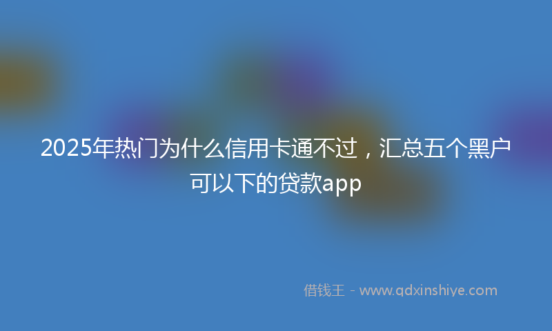 2025年热门为什么信用卡通不过，汇总五个黑户可以下的贷款app