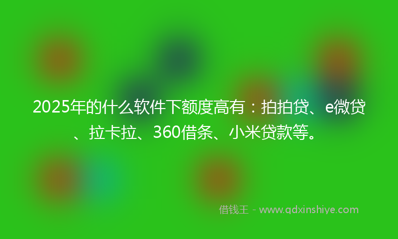 2025年的什么软件下额度高有：拍拍贷、e微贷、拉卡拉、360借条、小米贷款等。