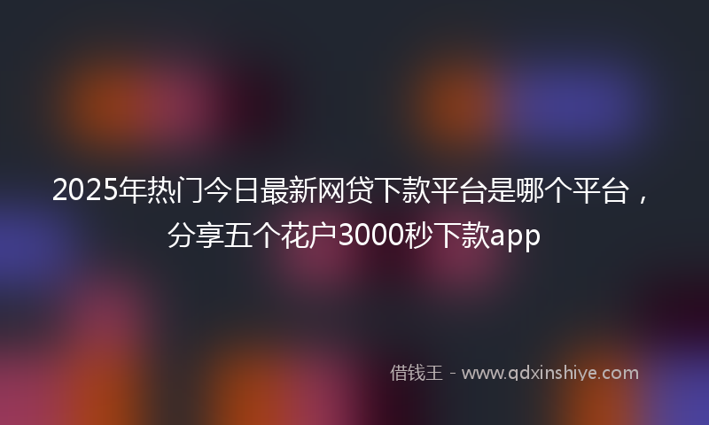 2025年热门今日最新网贷下款平台是哪个平台，分享五个花户3000秒下款app