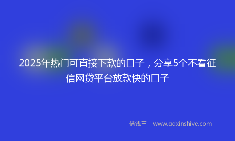 2025年热门可直接下款的口子，分享5个不看征信网贷平台放款快的口子