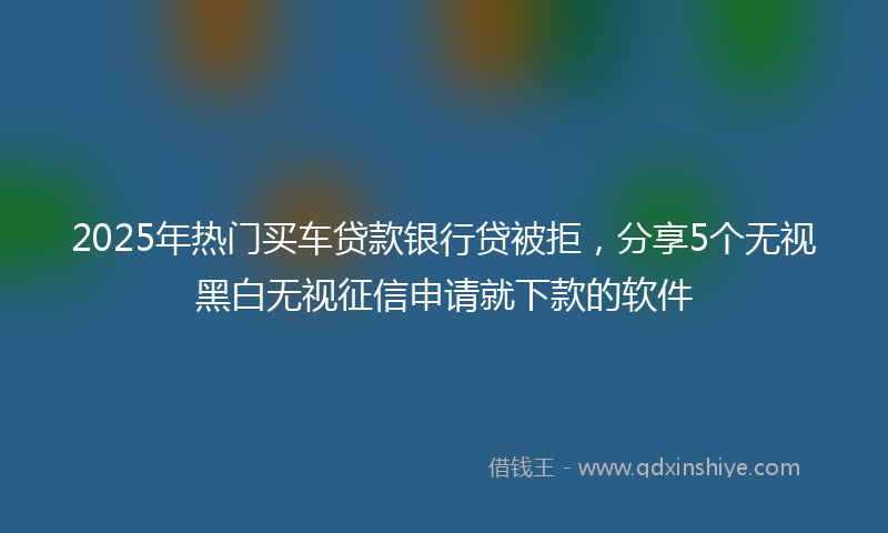 2025年热门买车贷款银行贷被拒，分享5个无视黑白无视征信申请就下款的软件