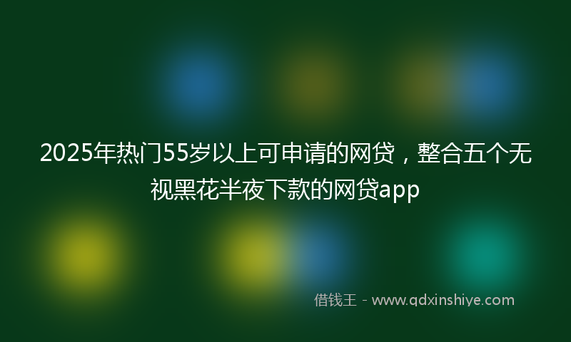 2025年热门55岁以上可申请的网贷，整合五个无视黑花半夜下款的网贷app