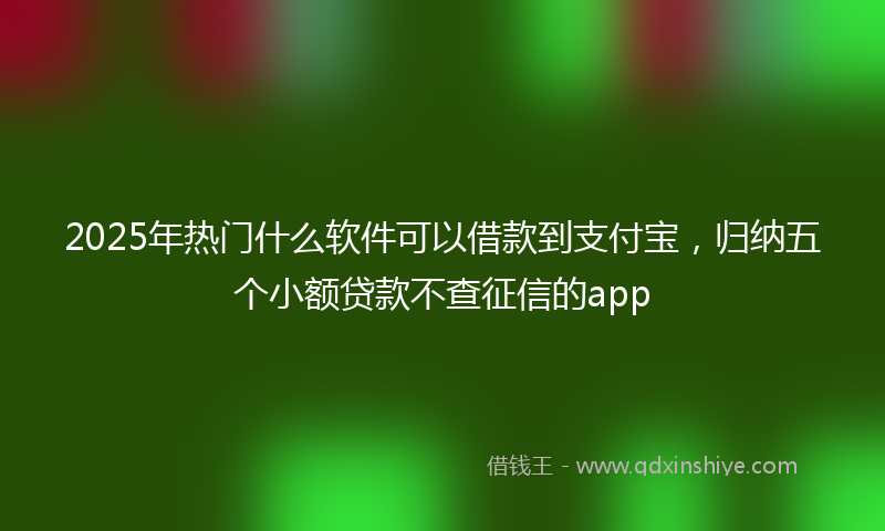 2025年热门什么软件可以借款到支付宝，归纳五个小额贷款不查征信的app