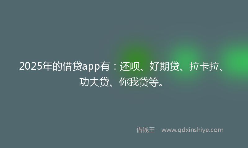 2025年的借贷app有：还呗、好期贷、拉卡拉、功夫贷、你我贷等。
