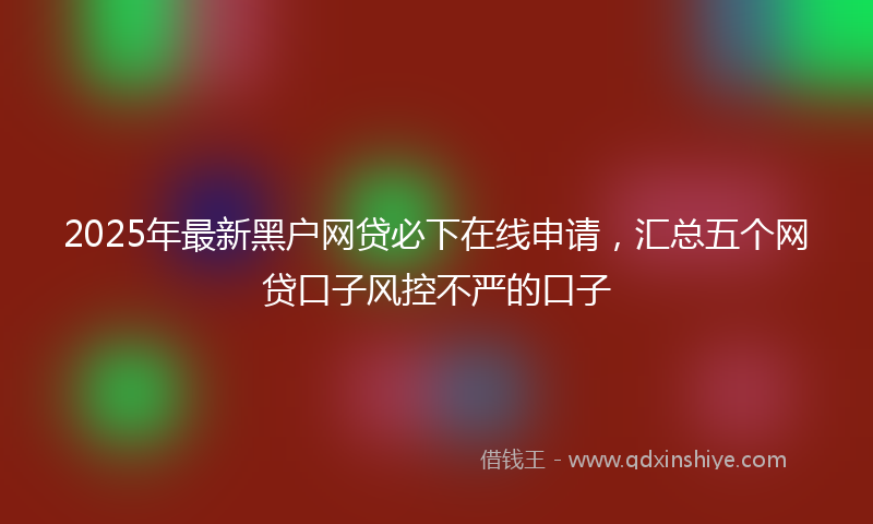 2025年最新黑户网贷必下在线申请，汇总五个网贷口子风控不严的口子
