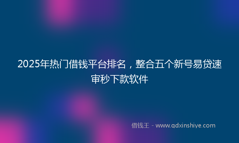 2025年热门借钱平台排名，整合五个新号易贷速审秒下款软件