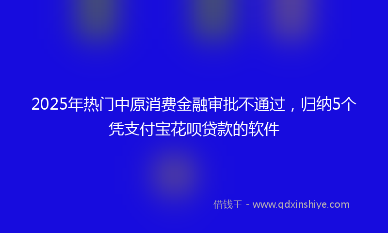 2025年热门中原消费金融审批不通过，归纳5个凭支付宝花呗贷款的软件
