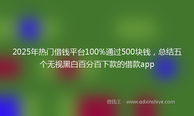 2025年热门借钱平台100%通过500块钱，总结五个无视黑白百分百下款的借款app