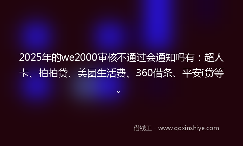 2025年的we2000审核不通过会通知吗有：超人卡、拍拍贷、美团生活费、360借条、平安i贷等。
