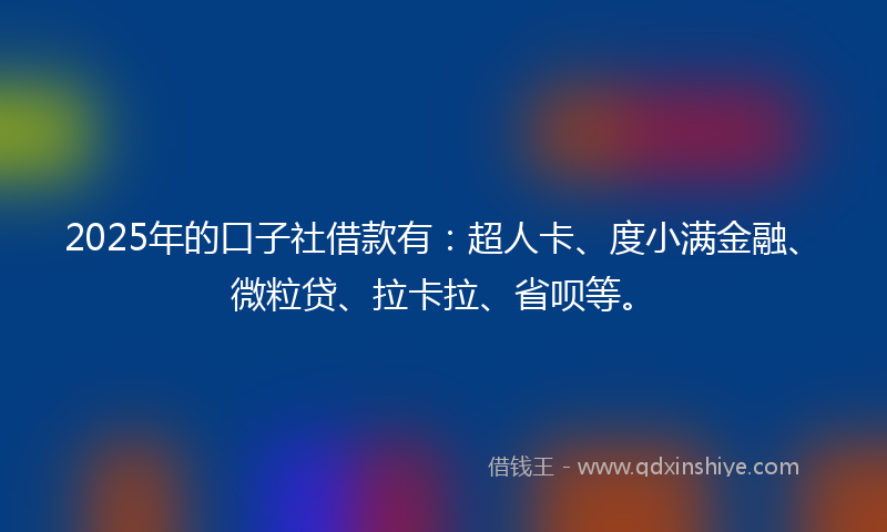 2025年的口子社借款有：超人卡、度小满金融、微粒贷、拉卡拉、省呗等。