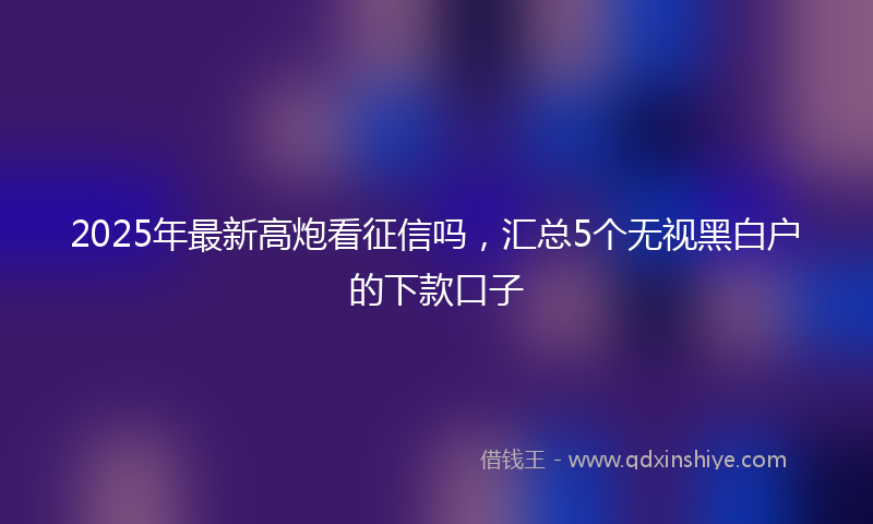 2025年最新高炮看征信吗，汇总5个无视黑白户的下款口子