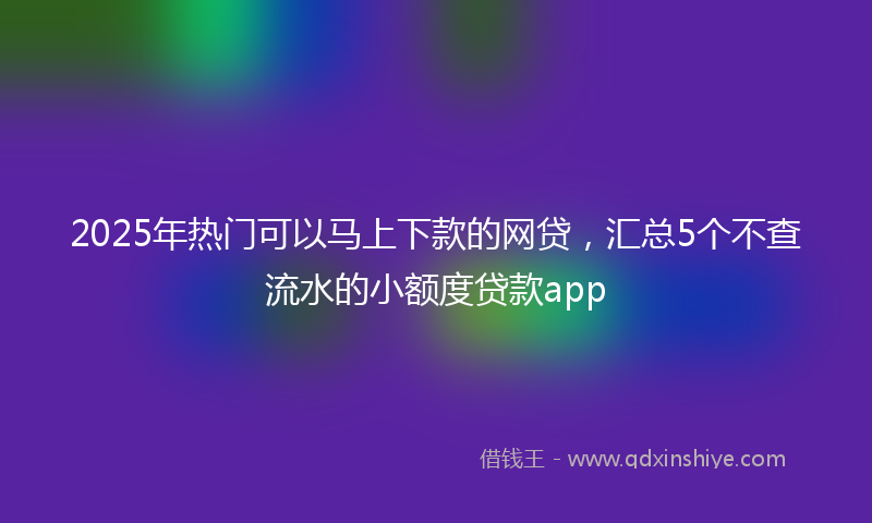 2025年热门可以马上下款的网贷，汇总5个不查流水的小额度贷款app
