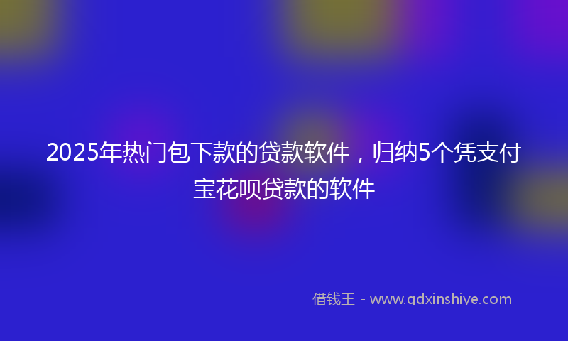 2025年热门包下款的贷款软件，归纳5个凭支付宝花呗贷款的软件