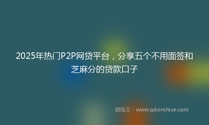 2025年热门P2P网贷平台，分享五个不用面签和芝麻分的贷款口子
