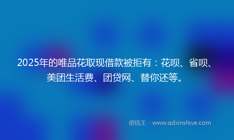 2025年的唯品花取现借款被拒有：花呗、省呗、美团生活费、团贷网、替你还等。