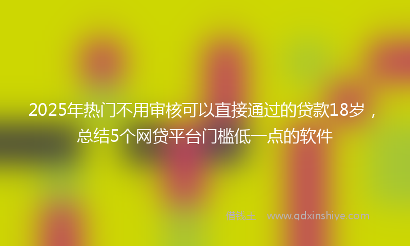 2025年热门不用审核可以直接通过的贷款18岁，总结5个网贷平台门槛低一点的软件