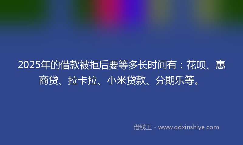 2025年的借款被拒后要等多长时间有：花呗、惠商贷、拉卡拉、小米贷款、分期乐等。