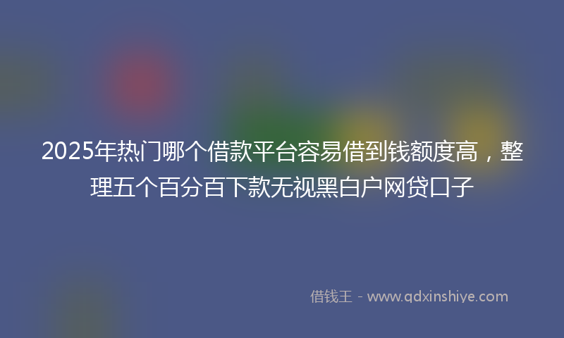2025年热门哪个借款平台容易借到钱额度高，整理五个百分百下款无视黑白户网贷口子