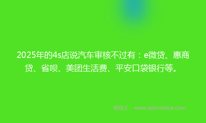 2025年的4s店说汽车审核不过有：e微贷、惠商贷、省呗、美团生活费、平安口袋银行等。
