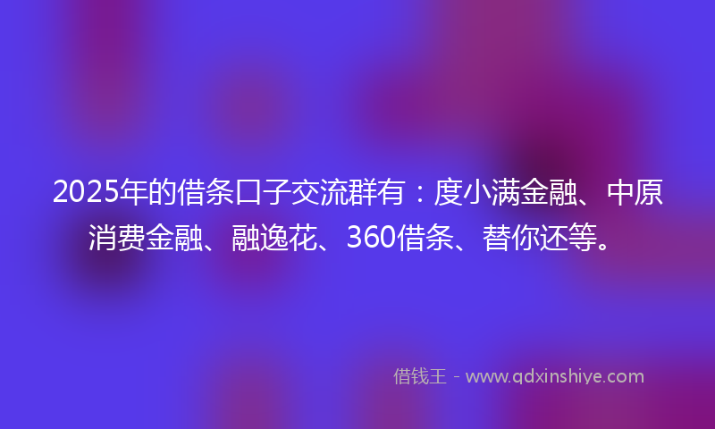 2025年的借条口子交流群有：度小满金融、中原消费金融、融逸花、360借条、替你还等。