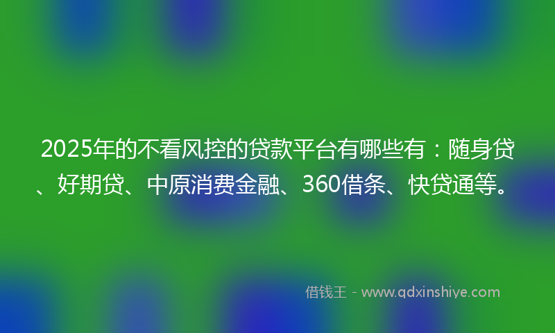2025年的不看风控的贷款平台有哪些有：随身贷、好期贷、中原消费金融、360借条、快贷通等。