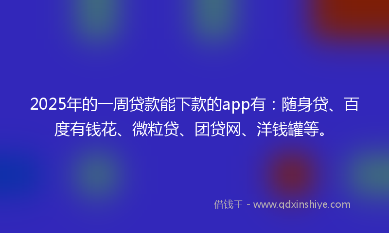 2025年的一周贷款能下款的app有：随身贷、百度有钱花、微粒贷、团贷网、洋钱罐等。