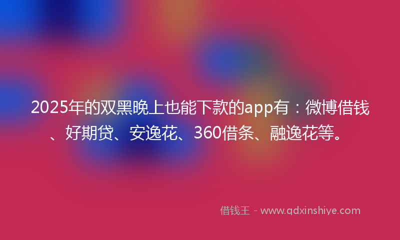 2025年的双黑晚上也能下款的app有：微博借钱、好期贷、安逸花、360借条、融逸花等。