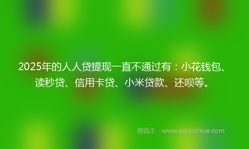 2025年的人人贷提现一直不通过有：小花钱包、读秒贷、信用卡贷、小米贷款、还呗等。