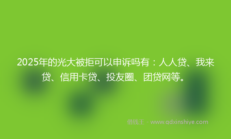 2025年的光大被拒可以申诉吗有：人人贷、我来贷、信用卡贷、投友圈、团贷网等。