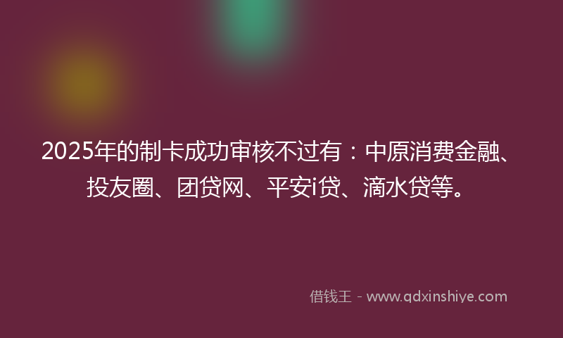 2025年的制卡成功审核不过有：中原消费金融、投友圈、团贷网、平安i贷、滴水贷等。