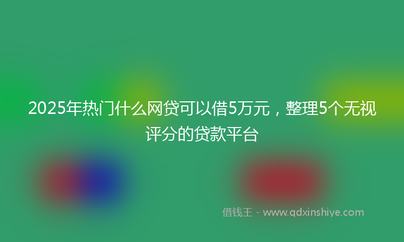 2025年热门什么网贷可以借5万元，整理5个无视评分的贷款平台