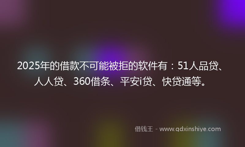 2025年的借款不可能被拒的软件有：51人品贷、人人贷、360借条、平安i贷、快贷通等。
