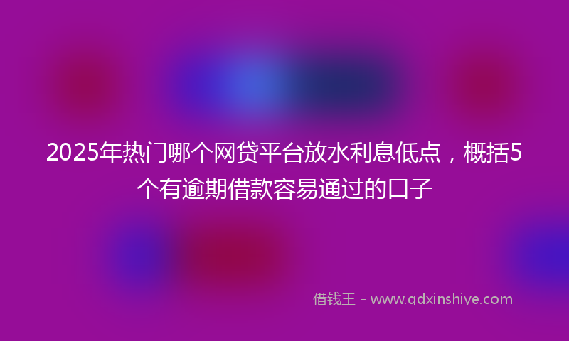 2025年热门哪个网贷平台放水利息低点，概括5个有逾期借款容易通过的口子