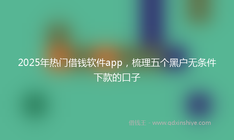 2025年热门借钱软件app，梳理五个黑户无条件下款的口子