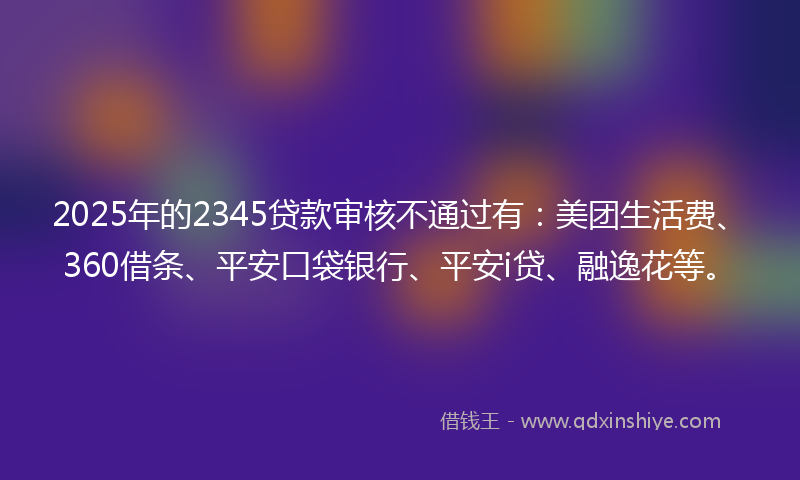 2025年的2345贷款审核不通过有：美团生活费、360借条、平安口袋银行、平安i贷、融逸花等。