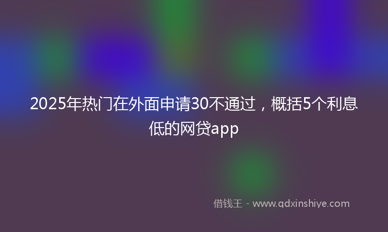 2025年热门在外面申请30不通过，概括5个利息低的网贷app