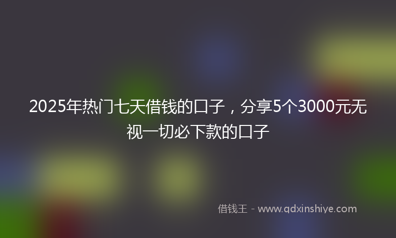 2025年热门七天借钱的口子，分享5个3000元无视一切必下款的口子